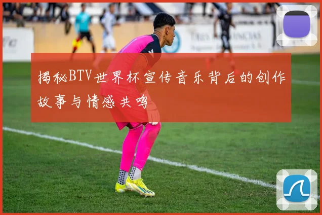 揭秘BTV世界杯宣传音乐背后的创作故事与情感共鸣