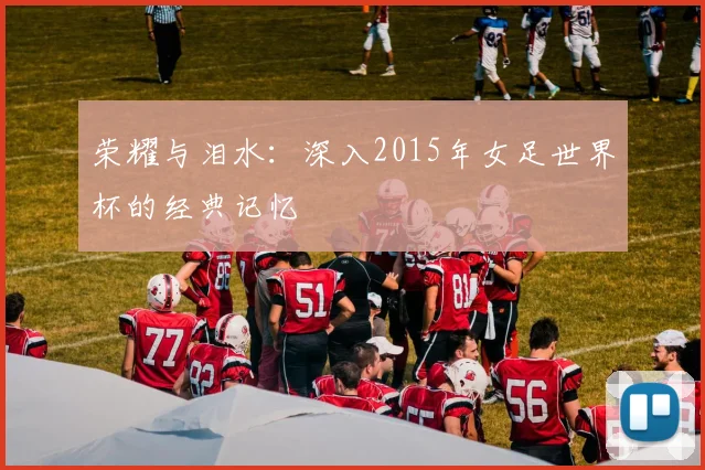 荣耀与泪水：深入2015年女足世界杯的经典记忆