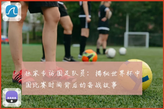 独家专访国足队员：揭秘世界杯中国比赛时间背后的备战故事