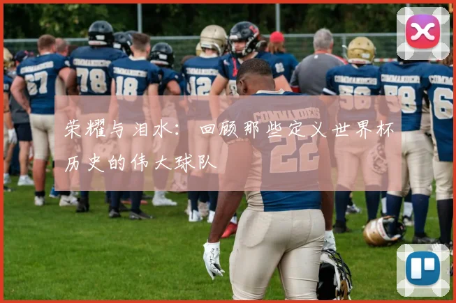 荣耀与泪水:回顾那些定义世界杯历史的伟大球队