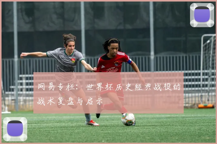 网易专栏：世界杯历史经典战役的战术复盘与启示