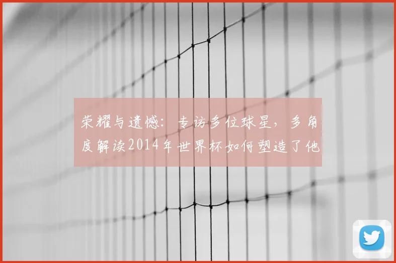 荣耀与遗憾：专访多位球星，多角度解读2014年世界杯如何塑造了他们的职业生涯