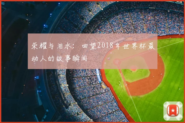 荣耀与泪水:回望2018年世界杯最动人的故事瞬间