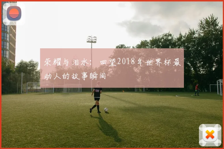 荣耀与泪水：回望2018年世界杯最动人的故事瞬间