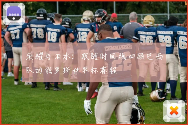 荣耀与泪水：跟随时间线回顾巴西队的俄罗斯世界杯赛程