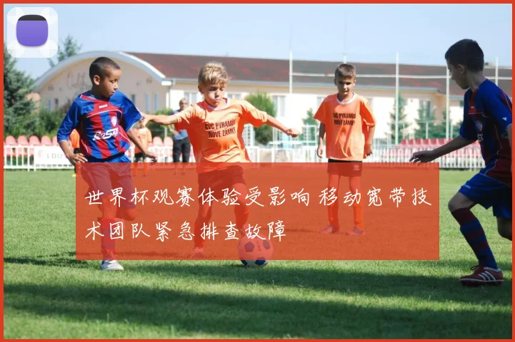 世界杯观赛体验受影响 移动宽带技术团队紧急排查故障