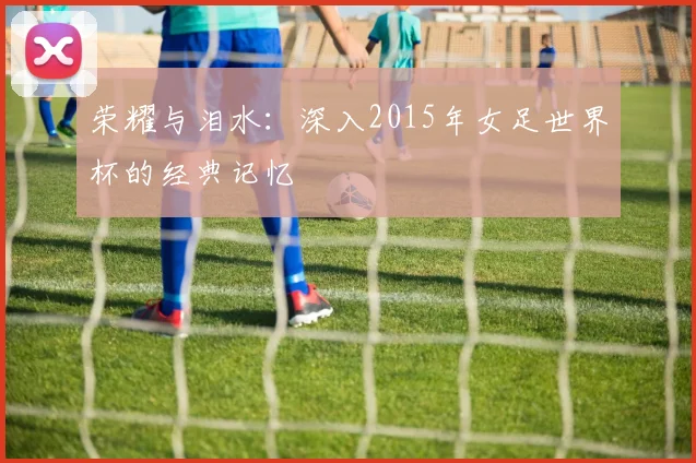 荣耀与泪水：深入2015年女足世界杯的经典记忆