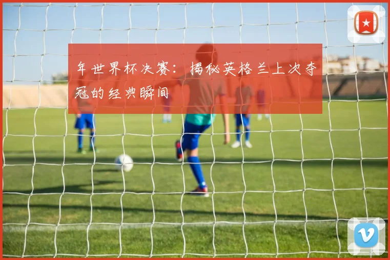 年世界杯决赛：揭秘英格兰上次夺冠的经典瞬间
