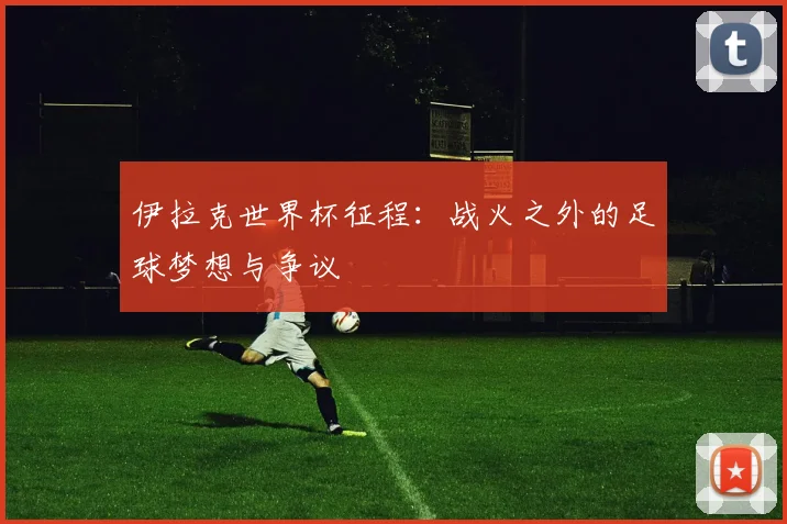 伊拉克世界杯征程：战火之外的足球梦想与争议