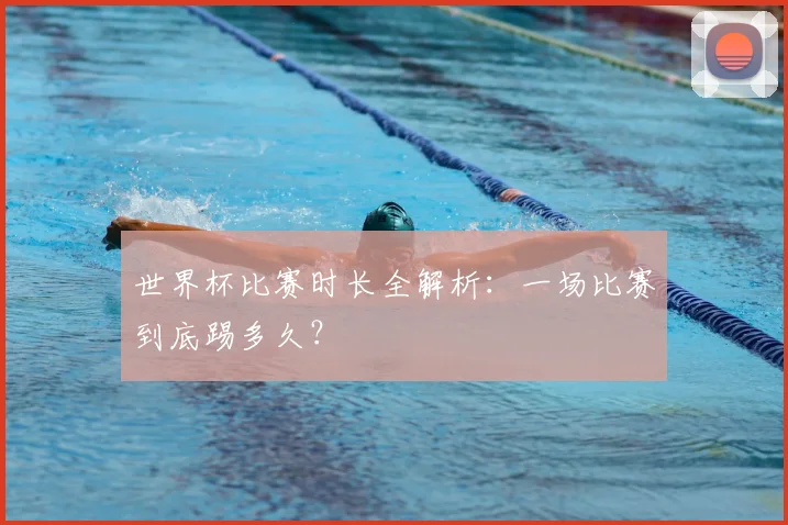 世界杯比赛时长全解析：一场比赛到底踢多久？