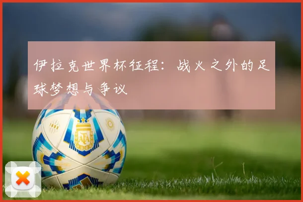 伊拉克世界杯征程：战火之外的足球梦想与争议