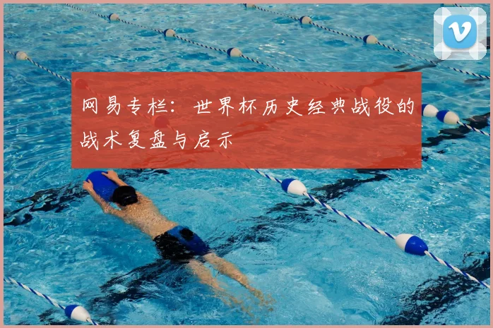 网易专栏：世界杯历史经典战役的战术复盘与启示