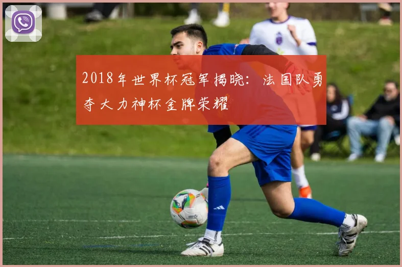 2018年世界杯冠军揭晓：法国队勇夺大力神杯金牌荣耀