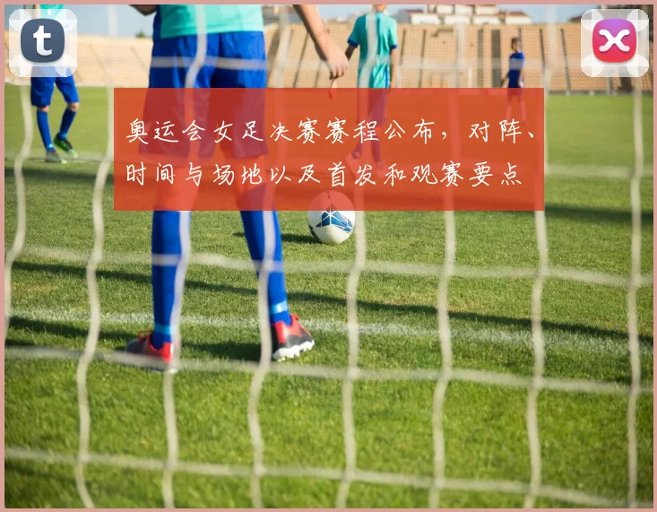 奥运会女足决赛赛程公布，对阵、时间与场地以及首发和观赛要点
