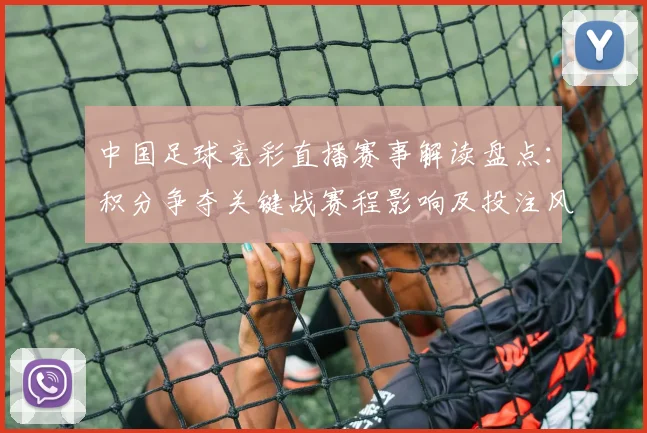 中国足球竞彩直播赛事解读盘点：积分争夺关键战赛程影响及投注风险点