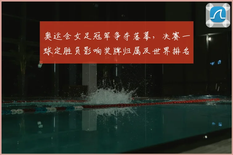 奥运会女足冠军争夺落幕，决赛一球定胜负影响奖牌归属及世界排名
