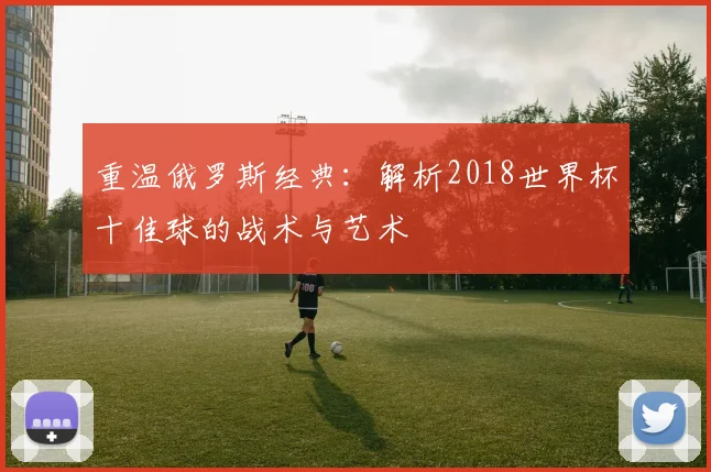 重温俄罗斯经典：解析2018世界杯十佳球的战术与艺术