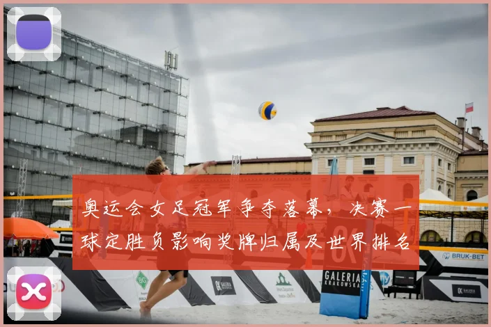 奥运会女足冠军争夺落幕，决赛一球定胜负影响奖牌归属及世界排名