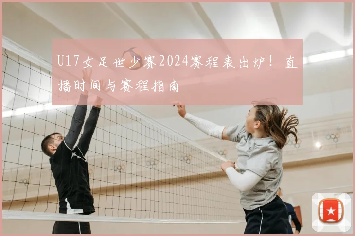 U17女足世少赛2024赛程表出炉！直播时间与赛程指南