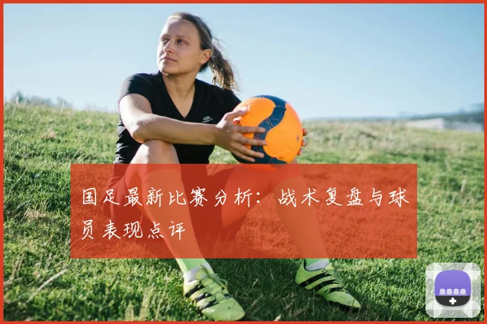 国足最新比赛分析：战术复盘与球员表现点评