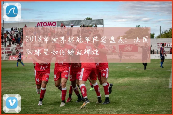 2018年世界杯冠军阵容盘点：法国队球星如何铸就辉煌