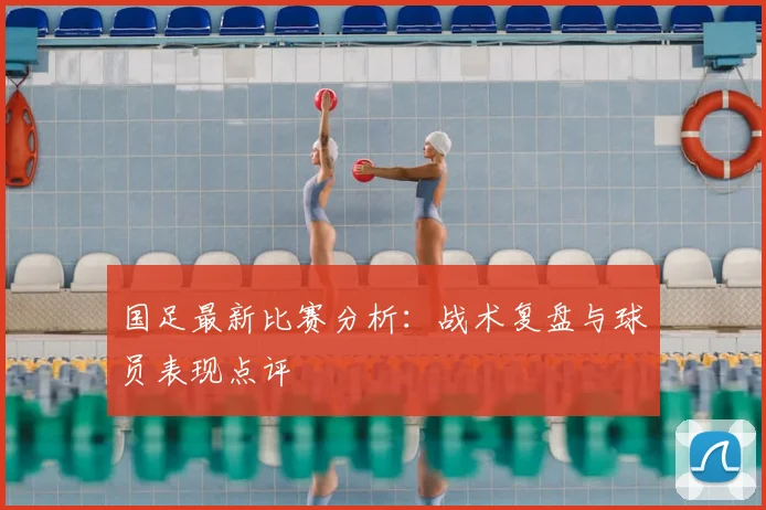 国足最新比赛分析：战术复盘与球员表现点评
