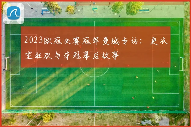 2023欧冠决赛冠军曼城专访：更衣室狂欢与夺冠幕后故事