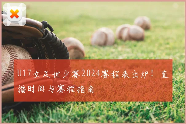 U17女足世少赛2024赛程表出炉！直播时间与赛程指南