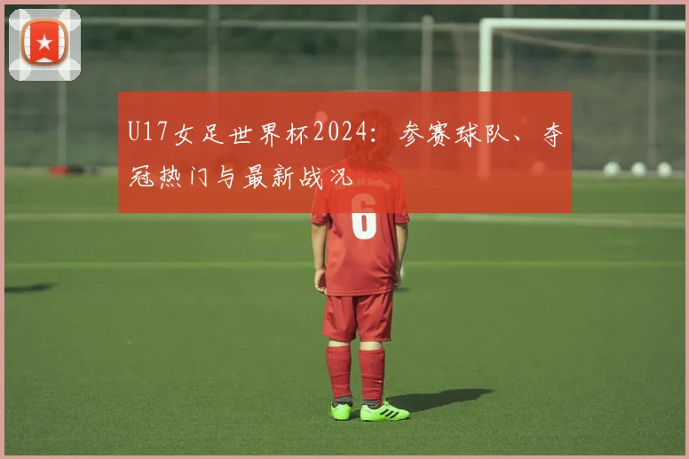 U17女足世界杯2024：参赛球队、夺冠热门与最新战况